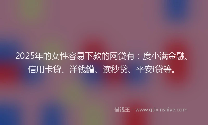 2025年的女性容易下款的网贷有：度小满金融、信用卡贷、洋钱罐、读秒贷、平安i贷等。