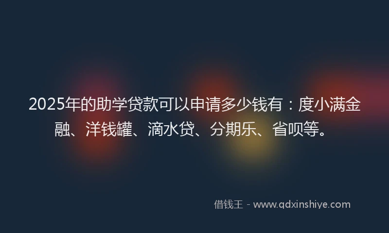 2025年的助学贷款可以申请多少钱有：度小满金融、洋钱罐、滴水贷、分期乐、省呗等。