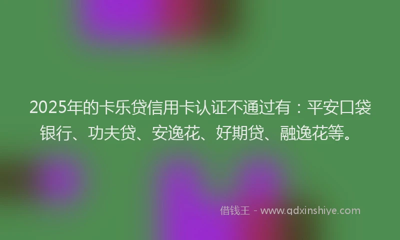 2025年的卡乐贷信用卡认证不通过有：平安口袋银行、功夫贷、安逸花、好期贷、融逸花等。