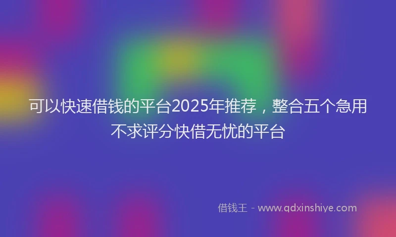 可以快速借钱的平台2025年推荐，整合五个急用不求评分快借无忧的平台