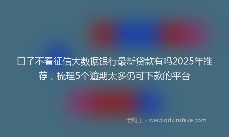 口子不看征信大数据银行最新贷款有吗2025年推荐，梳理5个逾期太多仍可下款的平台
