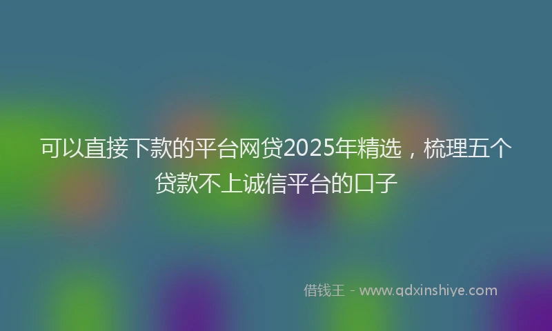 可以直接下款的平台网贷2025年精选，梳理五个贷款不上诚信平台的口子