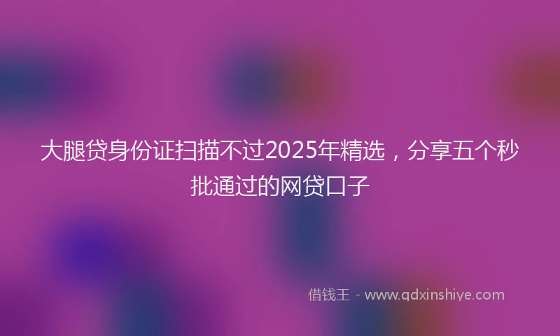 大腿贷身份证扫描不过2025年精选，分享五个秒批通过的网贷口子