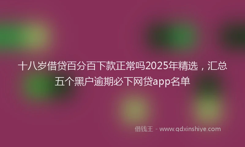 十八岁借贷百分百下款正常吗2025年精选，汇总五个黑户逾期必下网贷app名单