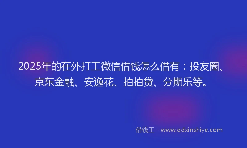 2025年的在外打工微信借钱怎么借有：投友圈、京东金融、安逸花、拍拍贷、分期乐等。