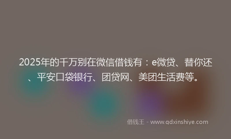 2025年的千万别在微信借钱有：e微贷、替你还、平安口袋银行、团贷网、美团生活费等。