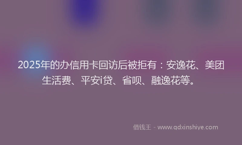 2025年的办信用卡回访后被拒有：安逸花、美团生活费、平安i贷、省呗、融逸花等。