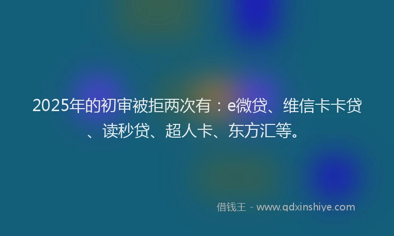 2025年的初审被拒两次有：e微贷、维信卡卡贷、读秒贷、超人卡、东方汇等。