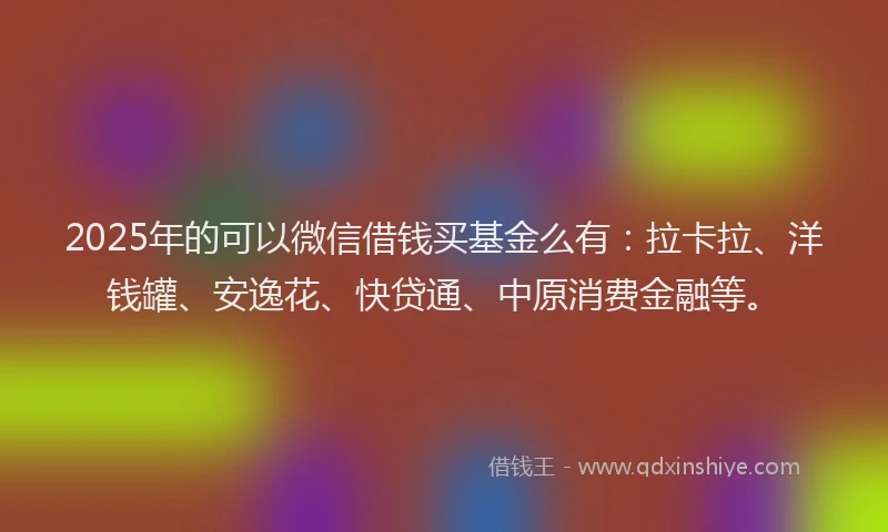 2025年的可以微信借钱买基金么有：拉卡拉、洋钱罐、安逸花、快贷通、中原消费金融等。