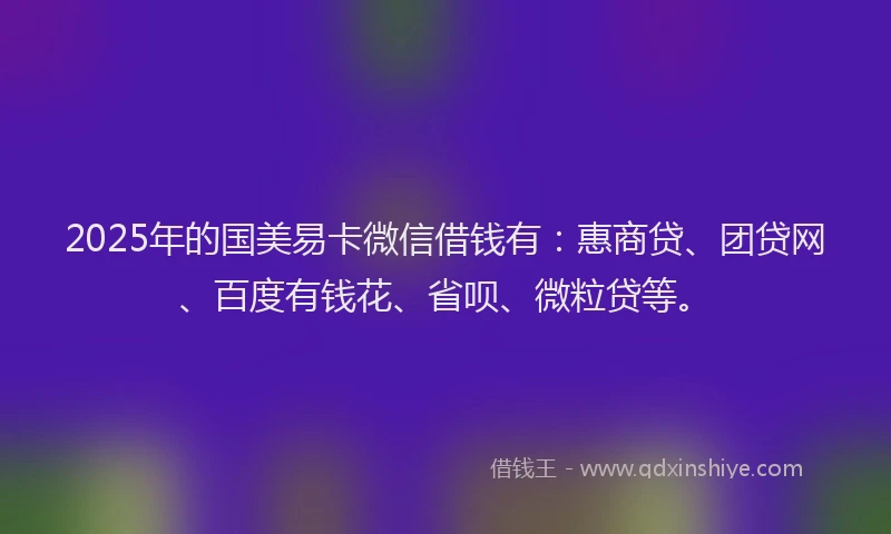 2025年的国美易卡微信借钱有：惠商贷、团贷网、百度有钱花、省呗、微粒贷等。