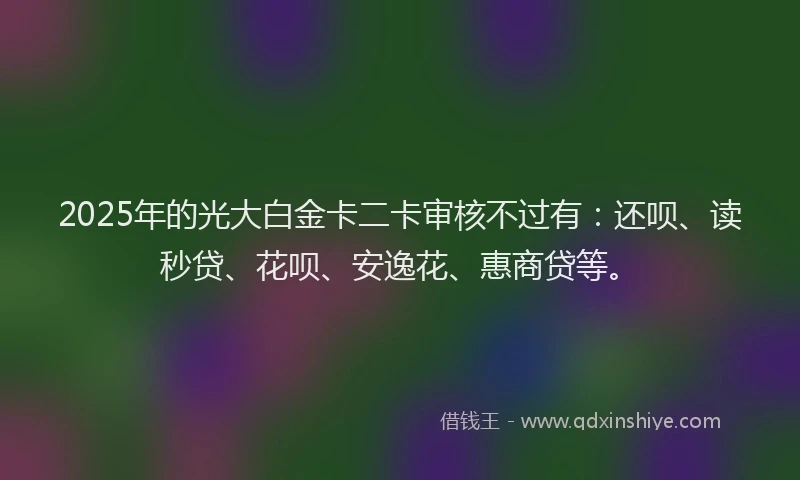2025年的光大白金卡二卡审核不过有：还呗、读秒贷、花呗、安逸花、惠商贷等。