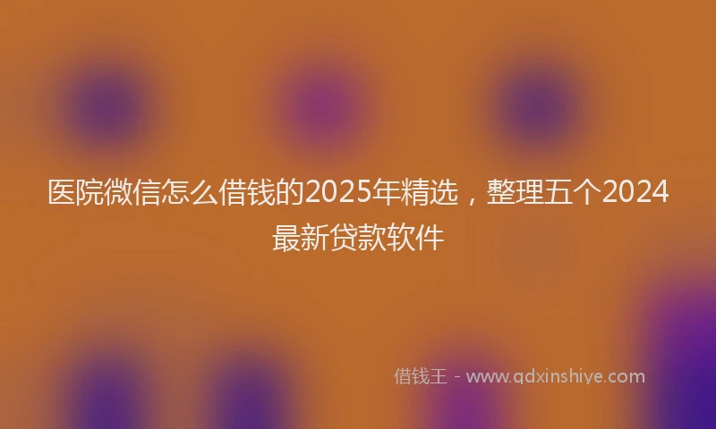 医院微信怎么借钱的2025年精选，整理五个2024最新贷款软件