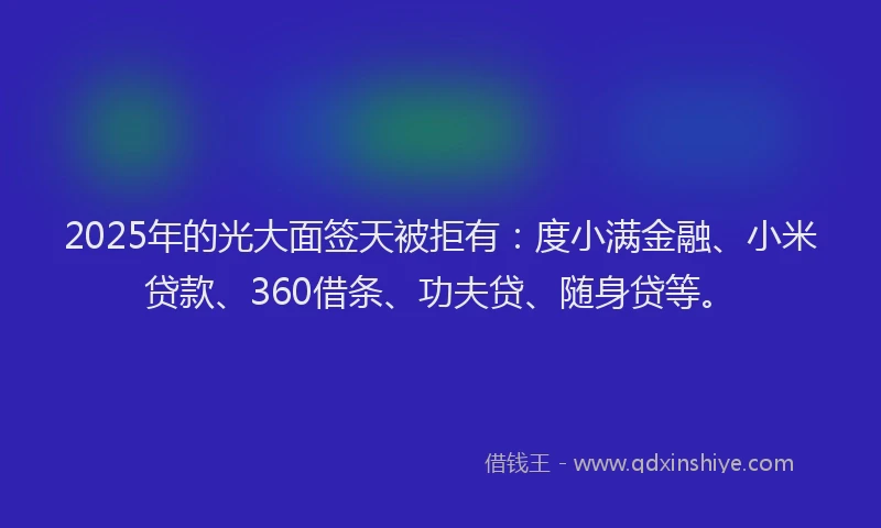 2025年的光大面签天被拒有：度小满金融、小米贷款、360借条、功夫贷、随身贷等。