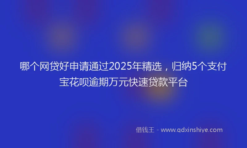 哪个网贷好申请通过2025年精选，归纳5个支付宝花呗逾期万元快速贷款平台