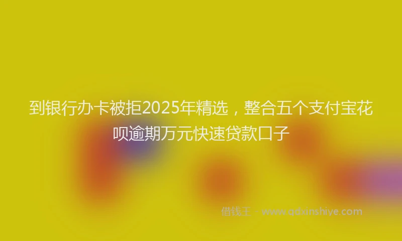 到银行办卡被拒2025年精选，整合五个支付宝花呗逾期万元快速贷款口子