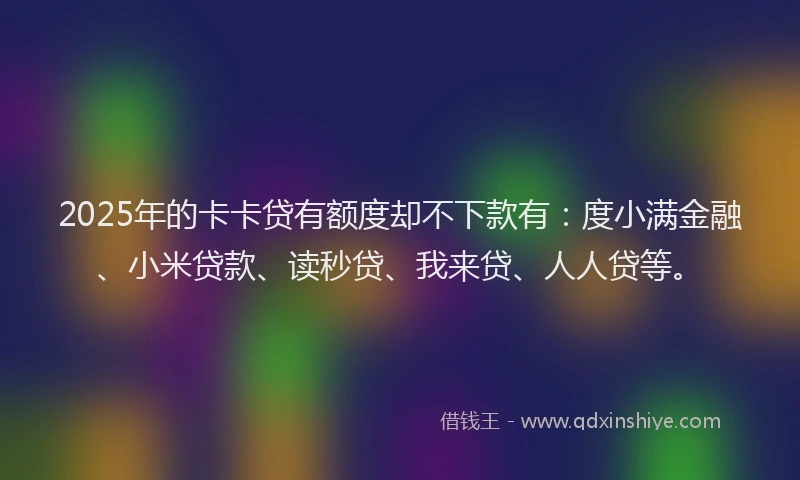 2025年的卡卡贷有额度却不下款有：度小满金融、小米贷款、读秒贷、我来贷、人人贷等。