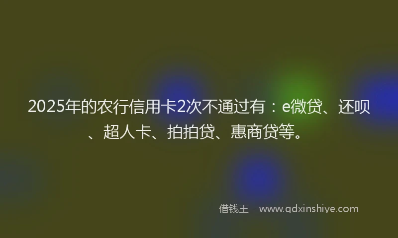 2025年的农行信用卡2次不通过有：e微贷、还呗、超人卡、拍拍贷、惠商贷等。