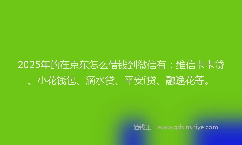 2025年的在京东怎么借钱到微信有：维信卡卡贷、小花钱包、滴水贷、平安i贷、融逸花等。