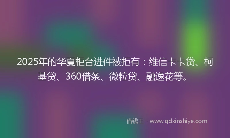 2025年的华夏柜台进件被拒有：维信卡卡贷、柯基贷、360借条、微粒贷、融逸花等。
