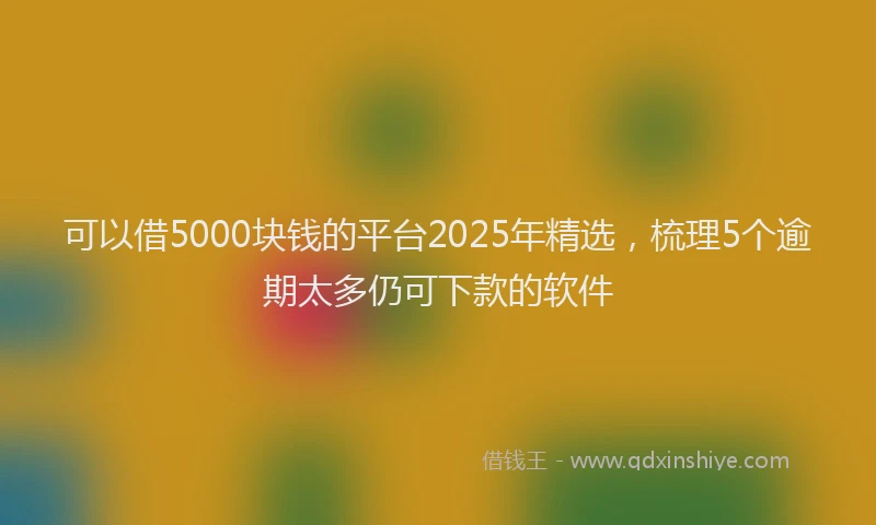 可以借5000块钱的平台2025年精选，梳理5个逾期太多仍可下款的软件