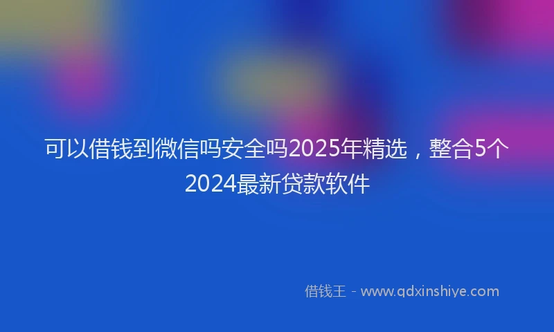可以借钱到微信吗安全吗2025年精选，整合5个2024最新贷款软件