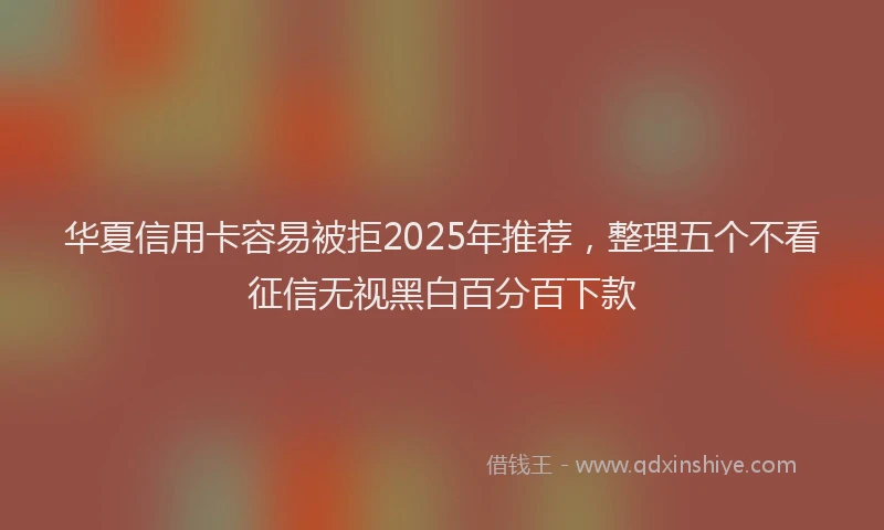 华夏信用卡容易被拒2025年推荐，整理五个不看征信无视黑白百分百下款