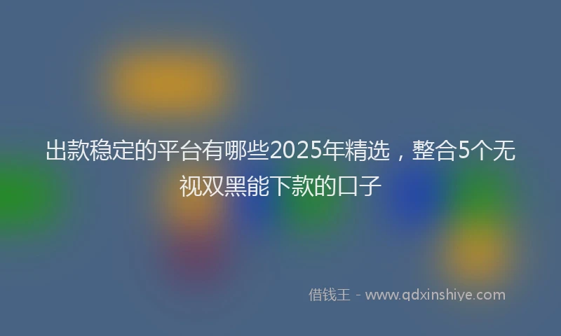 出款稳定的平台有哪些2025年精选，整合5个无视双黑能下款的口子