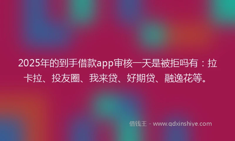 2025年的到手借款app审核一天是被拒吗有：拉卡拉、投友圈、我来贷、好期贷、融逸花等。