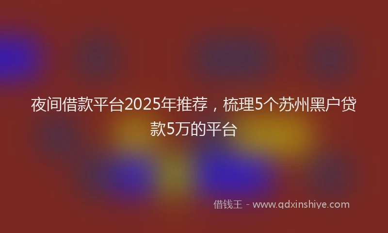 夜间借款平台2025年推荐，梳理5个苏州黑户贷款5万的平台