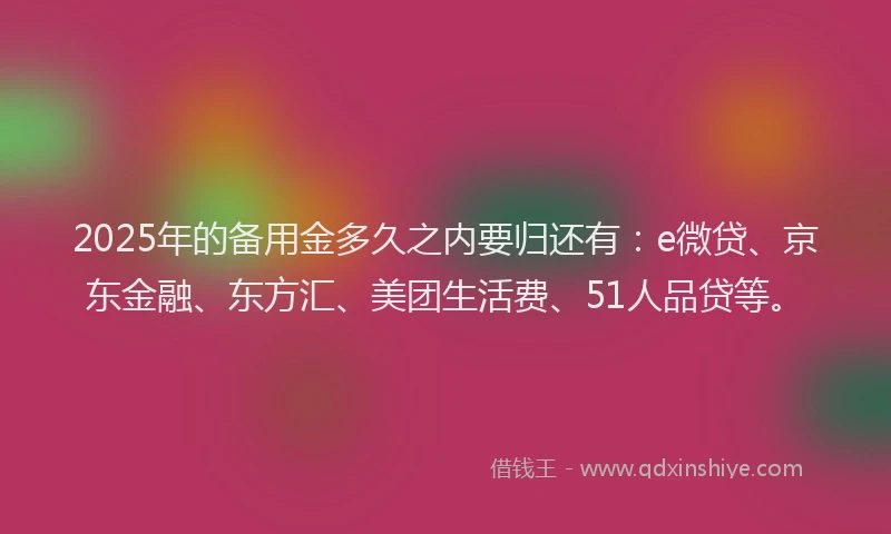 2025年的备用金多久之内要归还有：e微贷、京东金融、东方汇、美团生活费、51人品贷等。