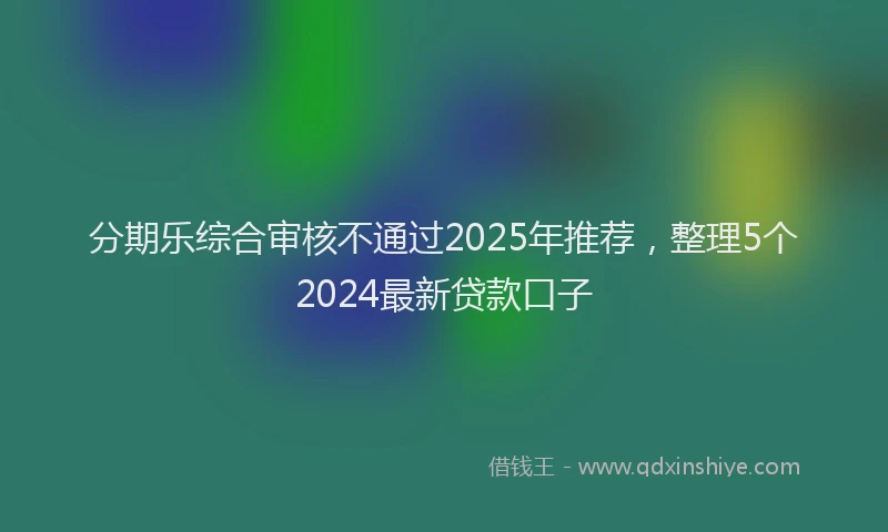 分期乐综合审核不通过2025年推荐，整理5个2024最新贷款口子