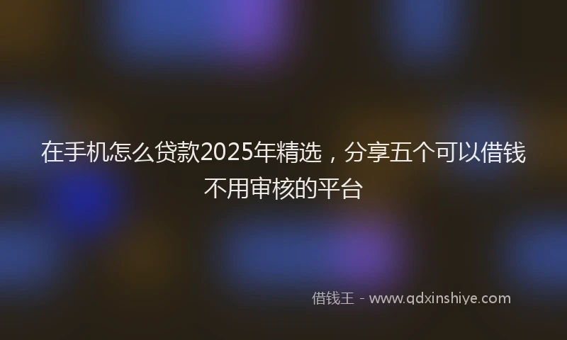 在手机怎么贷款2025年精选，分享五个可以借钱不用审核的平台