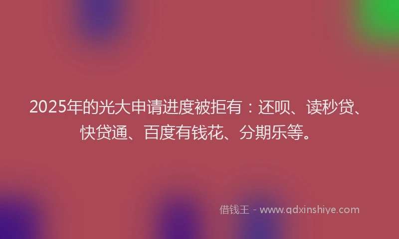 2025年的光大申请进度被拒有：还呗、读秒贷、快贷通、百度有钱花、分期乐等。