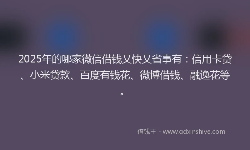 2025年的哪家微信借钱又快又省事有：信用卡贷、小米贷款、百度有钱花、微博借钱、融逸花等。