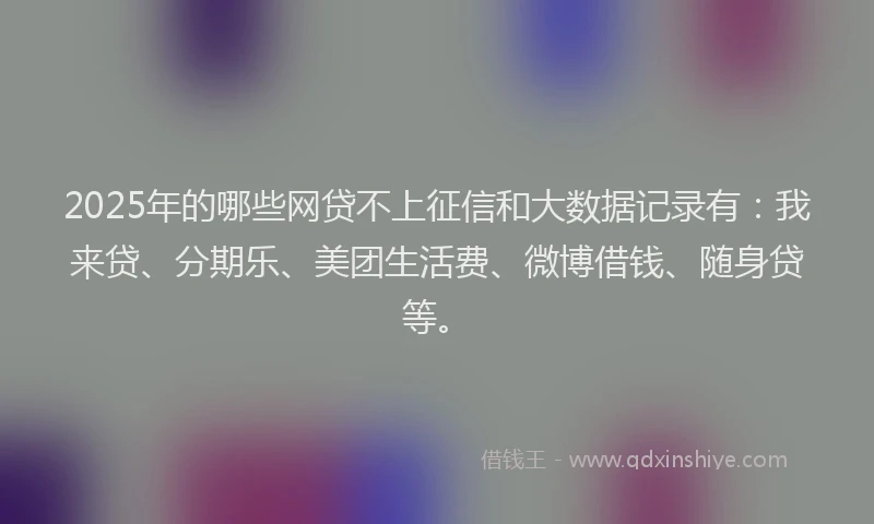 2025年的哪些网贷不上征信和大数据记录有：我来贷、分期乐、美团生活费、微博借钱、随身贷等。