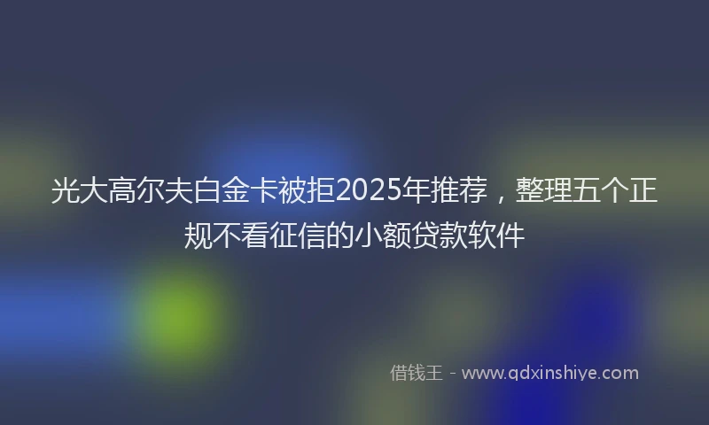 光大高尔夫白金卡被拒2025年推荐，整理五个正规不看征信的小额贷款软件