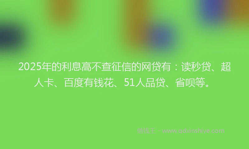 2025年的利息高不查征信的网贷有：读秒贷、超人卡、百度有钱花、51人品贷、省呗等。