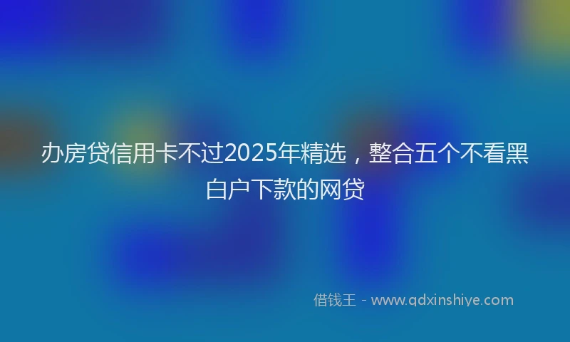 办房贷信用卡不过2025年精选，整合五个不看黑白户下款的网贷