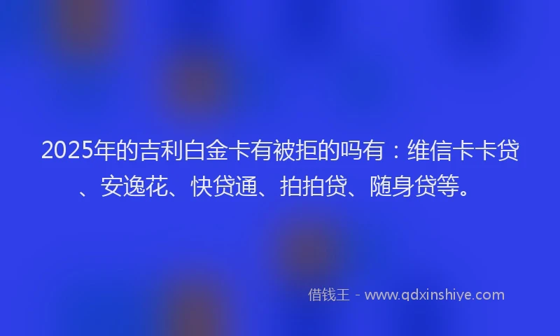 2025年的吉利白金卡有被拒的吗有：维信卡卡贷、安逸花、快贷通、拍拍贷、随身贷等。