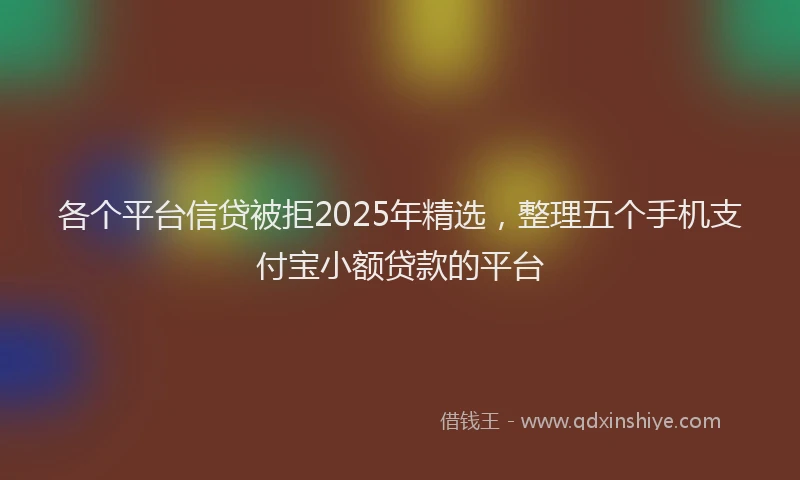 各个平台信贷被拒2025年精选，整理五个手机支付宝小额贷款的平台