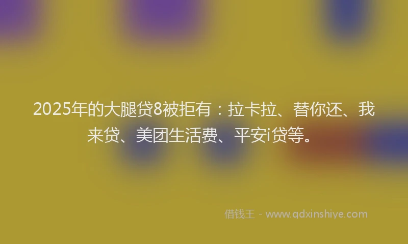 2025年的大腿贷8被拒有：拉卡拉、替你还、我来贷、美团生活费、平安i贷等。