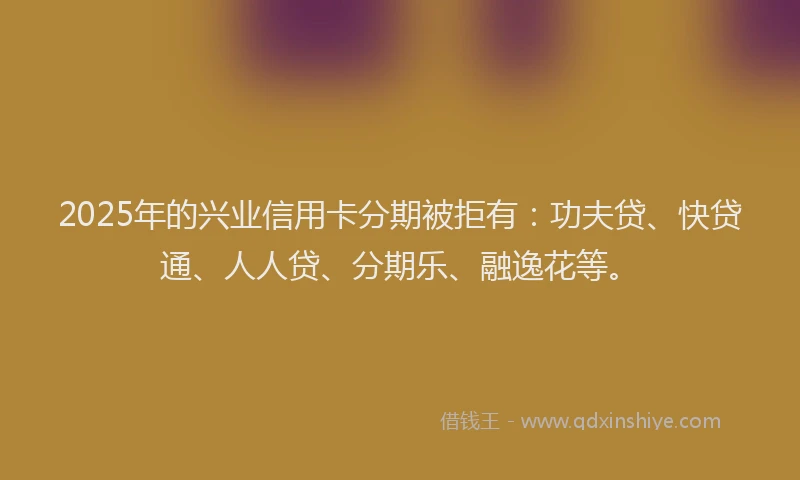 2025年的兴业信用卡分期被拒有：功夫贷、快贷通、人人贷、分期乐、融逸花等。
