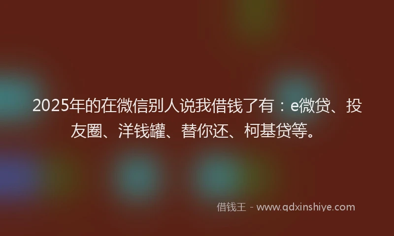 2025年的在微信别人说我借钱了有：e微贷、投友圈、洋钱罐、替你还、柯基贷等。
