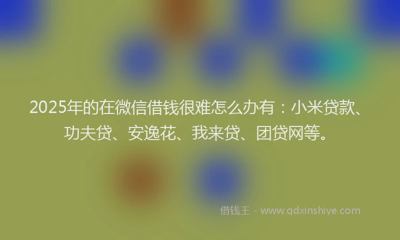 2025年的在微信借钱很难怎么办有：小米贷款、功夫贷、安逸花、我来贷、团贷网等。