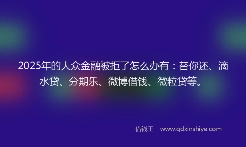2025年的大众金融被拒了怎么办有：替你还、滴水贷、分期乐、微博借钱、微粒贷等。