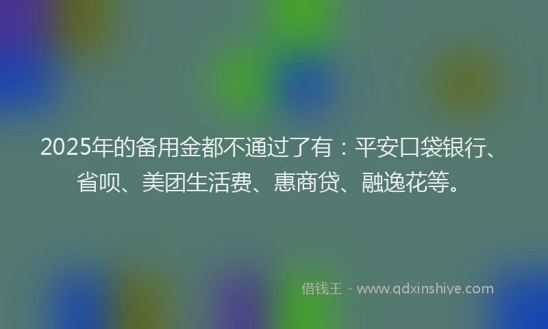 2025年的备用金都不通过了有：平安口袋银行、省呗、美团生活费、惠商贷、融逸花等。