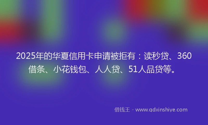 2025年的华夏信用卡申请被拒有：读秒贷、360借条、小花钱包、人人贷、51人品贷等。