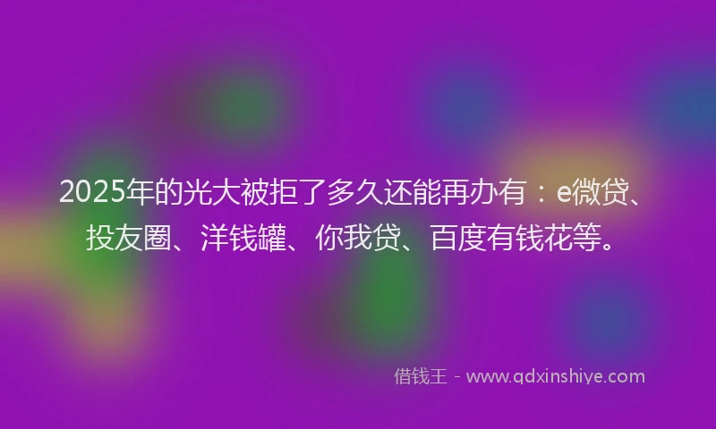 2025年的光大被拒了多久还能再办有：e微贷、投友圈、洋钱罐、你我贷、百度有钱花等。