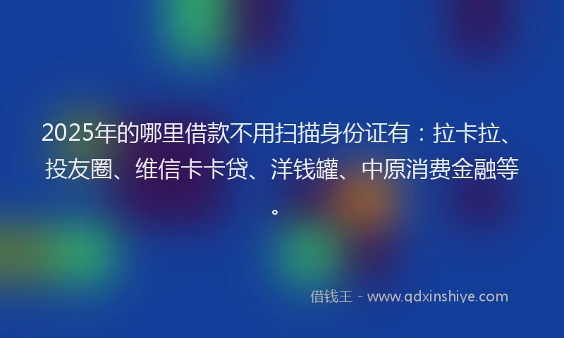 2025年的哪里借款不用扫描身份证有：拉卡拉、投友圈、维信卡卡贷、洋钱罐、中原消费金融等。