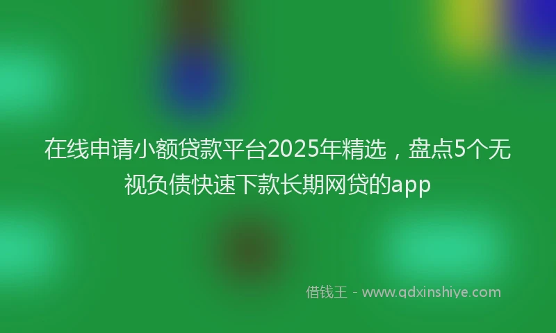 在线申请小额贷款平台2025年精选，盘点5个无视负债快速下款长期网贷的app